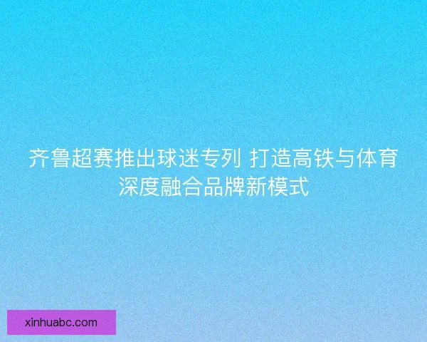齐鲁超赛推出球迷专列 打造高铁与体育深度融合品牌新模式