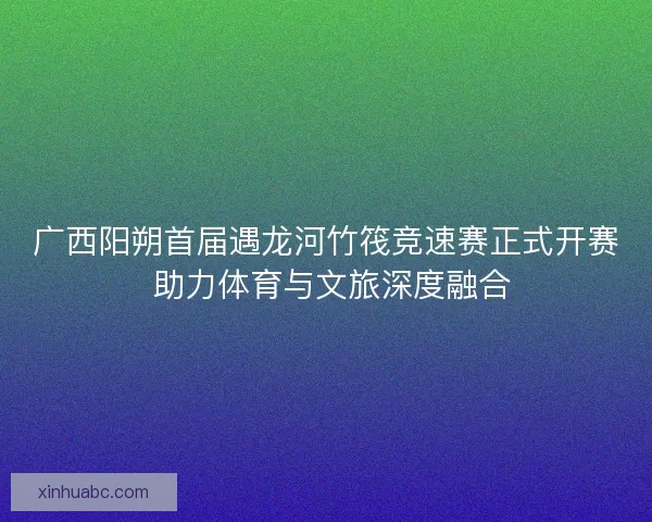 广西阳朔首届遇龙河竹筏竞速赛正式开赛 助力体育与文旅深度融合